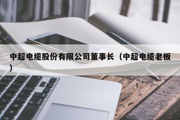 中超电缆股份有限公司董事长（中超电缆老板）